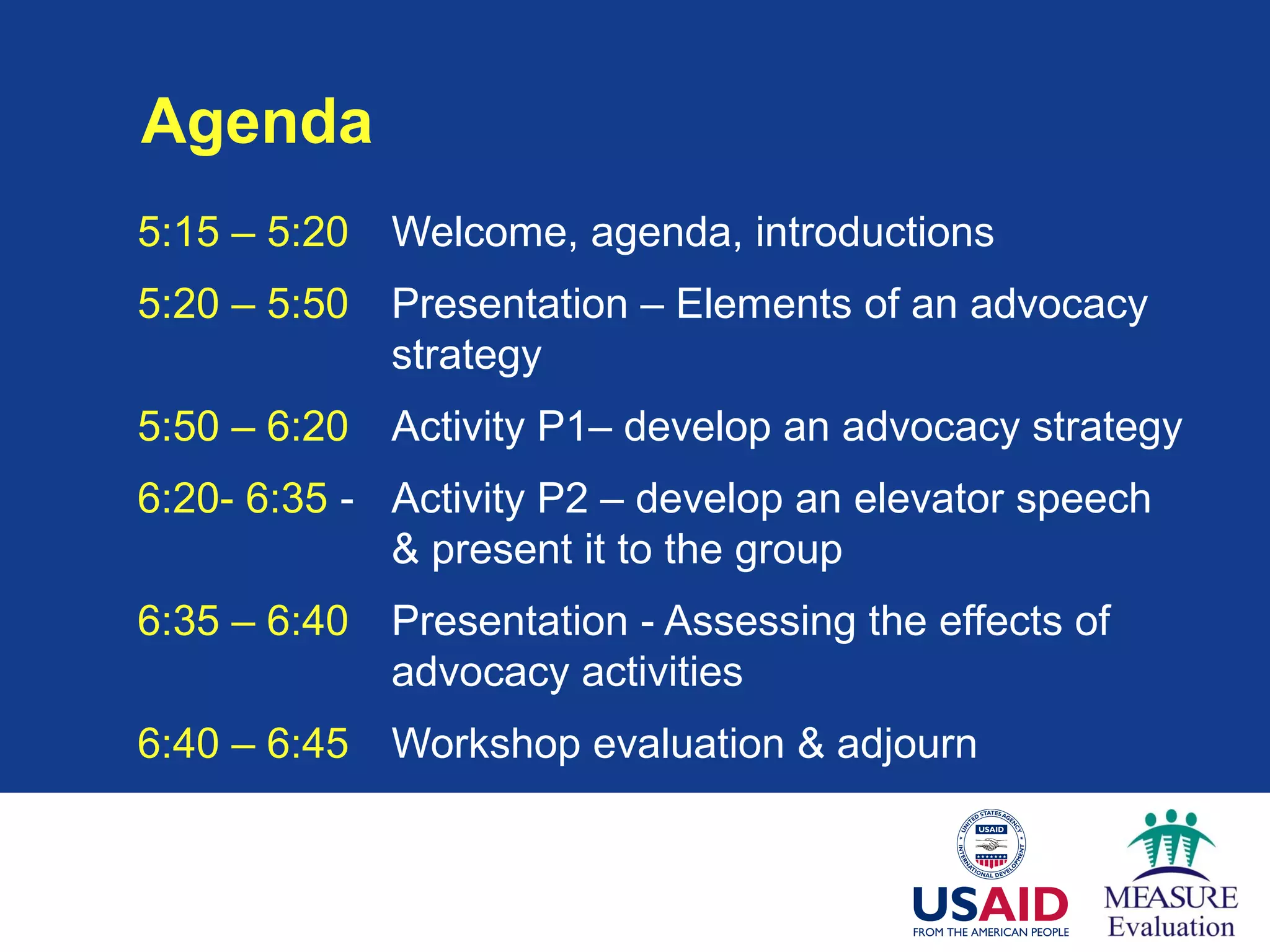 Agenda
5:15 – 5:20 Welcome, agenda, introductions
5:20 – 5:50 Presentation – Elements of an advocacy
strategy
5:50 – 6:20 Activity P1– develop an advocacy strategy
6:20- 6:35 - Activity P2 – develop an elevator speech
& present it to the group
6:35 – 6:40 Presentation - Assessing the effects of
advocacy activities
6:40 – 6:45 Workshop evaluation & adjourn
 
