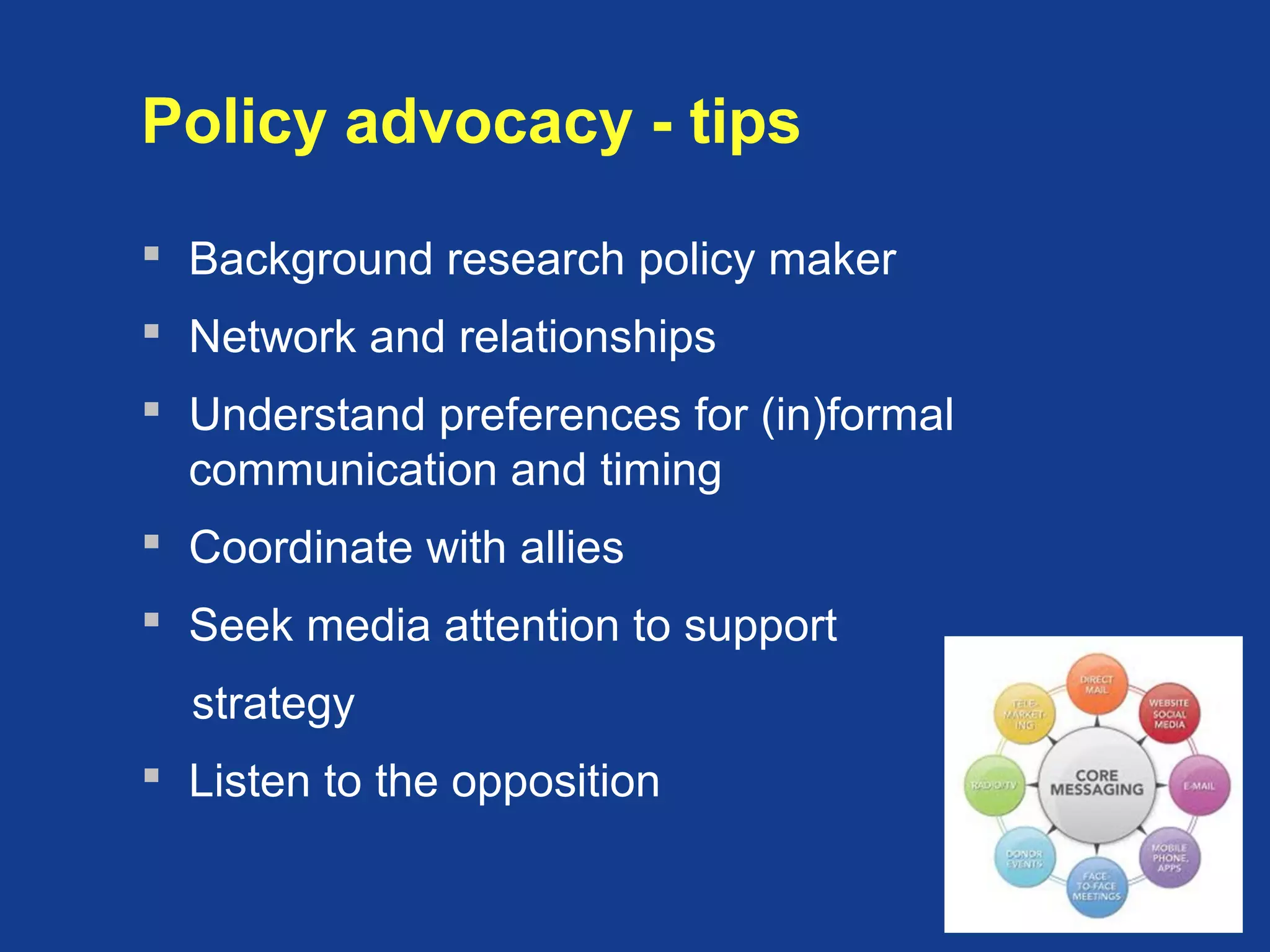 Policy advocacy - tips
 Background research policy maker
 Network and relationships
 Understand preferences for (in)formal
communication and timing
 Coordinate with allies
 Seek media attention to support
strategy
 Listen to the opposition
 
