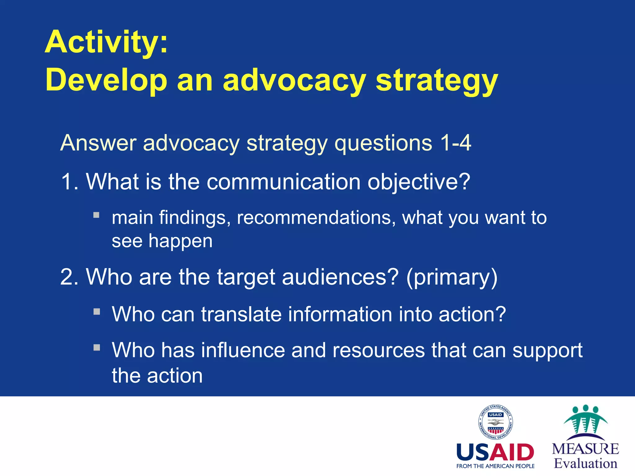 Activity:
Develop an advocacy strategy
Answer advocacy strategy questions 1-4
1. What is the communication objective?
 main findings, recommendations, what you want to
see happen
2. Who are the target audiences? (primary)
 Who can translate information into action?
 Who has influence and resources that can support
the action
 