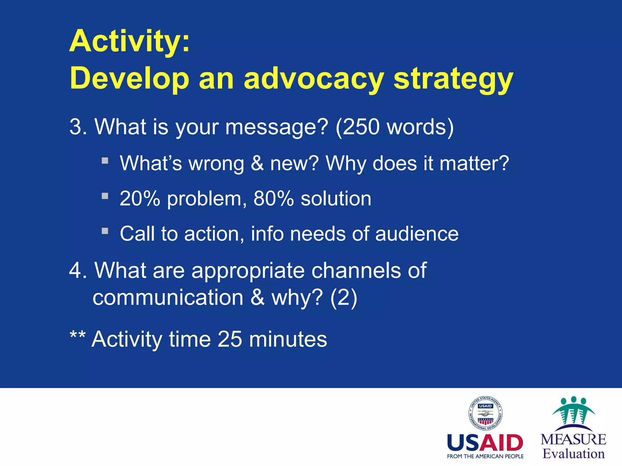 Activity:
Develop an advocacy strategy
3. What is your message? (250 words)
 What’s wrong & new? Why does it matter?
 20% problem, 80% solution
 Call to action, info needs of audience
4. What are appropriate channels of
communication & why? (2)
** Activity time 25 minutes
 