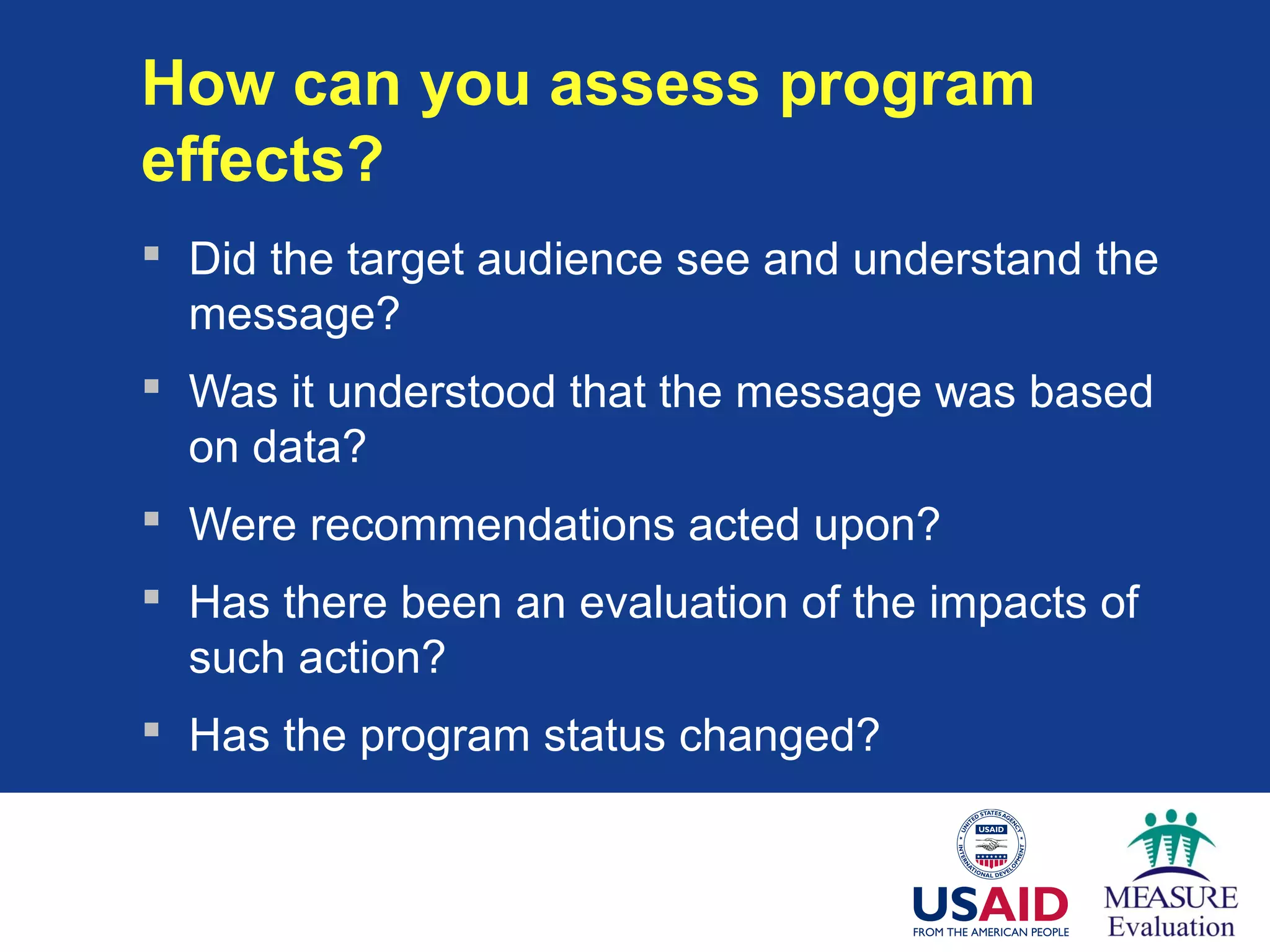 How can you assess program
effects?
 Did the target audience see and understand the
message?
 Was it understood that the message was based
on data?
 Were recommendations acted upon?
 Has there been an evaluation of the impacts of
such action?
 Has the program status changed?
 
