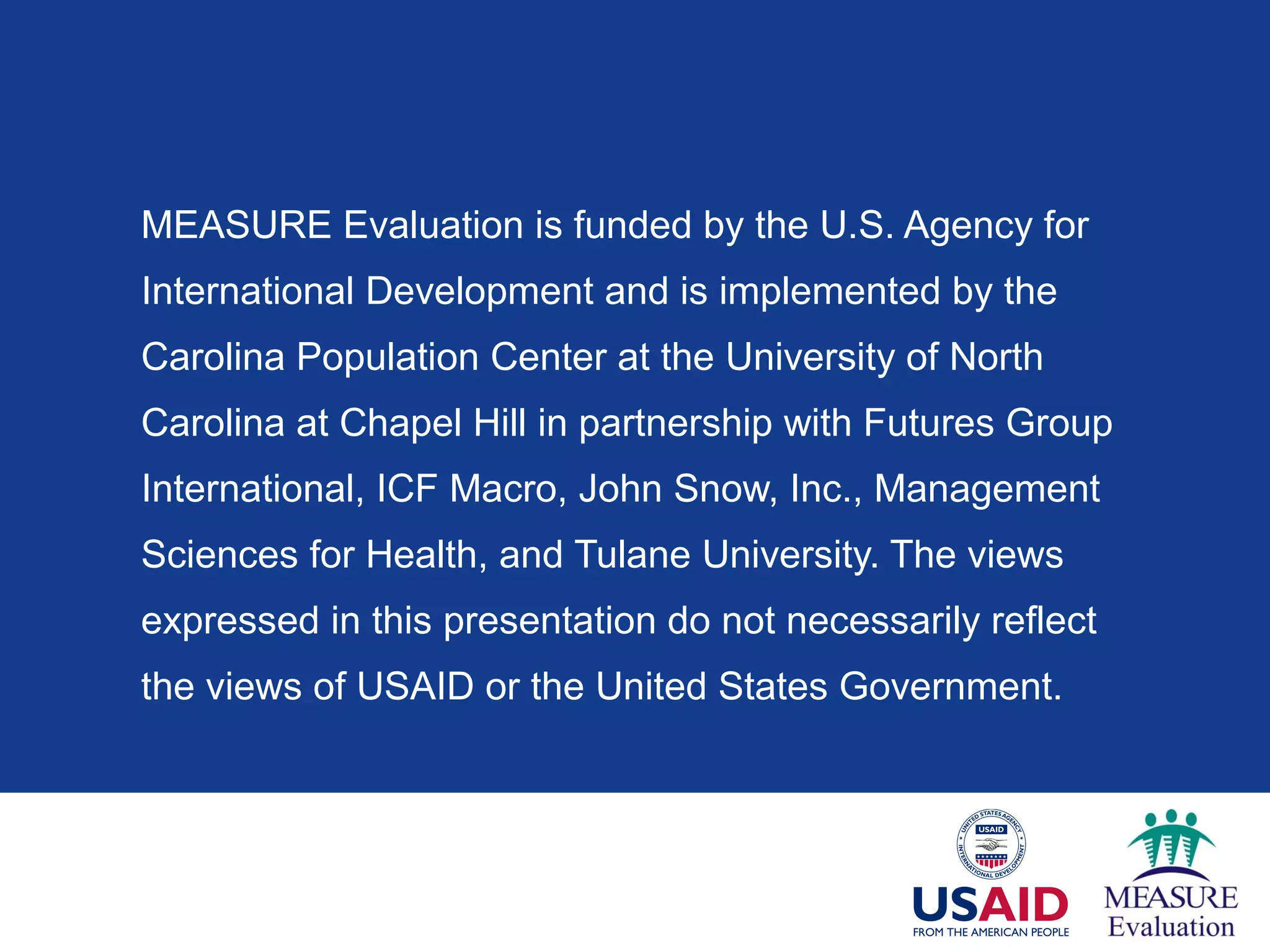 MEASURE Evaluation is funded by the U.S. Agency for
International Development and is implemented by the
Carolina Population Center at the University of North
Carolina at Chapel Hill in partnership with Futures Group
International, ICF Macro, John Snow, Inc., Management
Sciences for Health, and Tulane University. The views
expressed in this presentation do not necessarily reflect
the views of USAID or the United States Government.
 