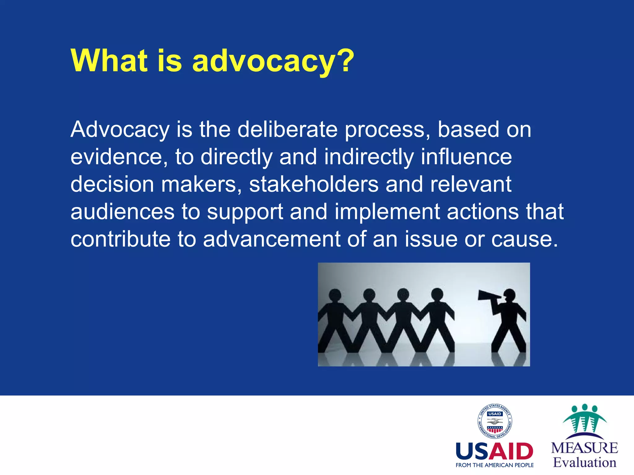 What is advocacy?
Advocacy is the deliberate process, based on
evidence, to directly and indirectly influence
decision makers, stakeholders and relevant
audiences to support and implement actions that
contribute to advancement of an issue or cause.
 