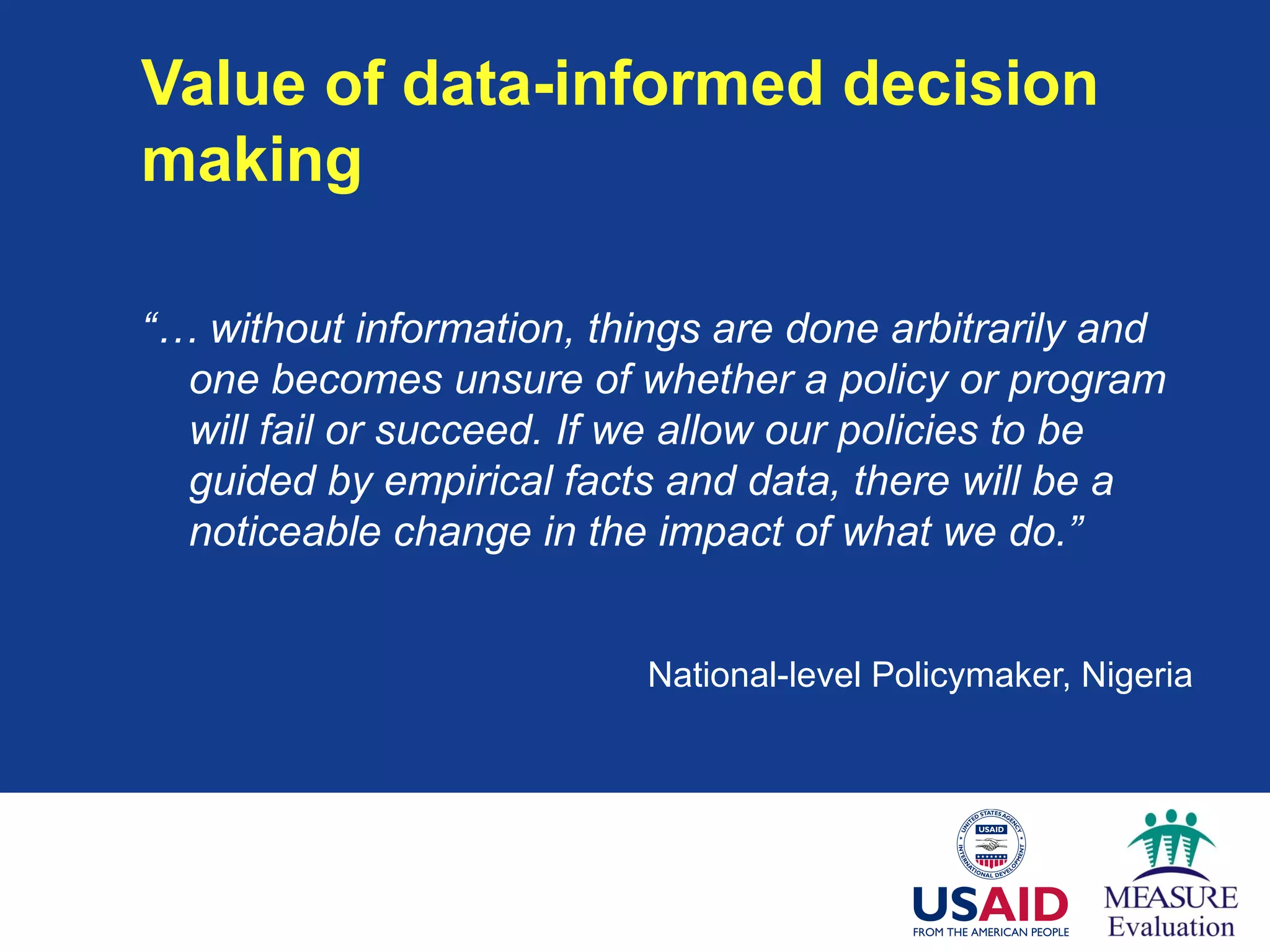 Value of data-informed decision
making
“… without information, things are done arbitrarily and
one becomes unsure of whether a policy or program
will fail or succeed. If we allow our policies to be
guided by empirical facts and data, there will be a
noticeable change in the impact of what we do.”
National-level Policymaker, Nigeria
 