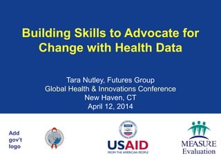 Add
gov’t
logo
Building Skills to Advocate for
Change with Health Data
Tara Nutley, Futures Group
Global Health & Innovations Conference
New Haven, CT
April 12, 2014
 