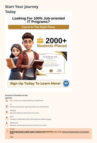 Start Your Journey
Today
Practical Checklist to Get
Started
1
2
3
4
5
Pick a small, non-critical repository to experiment
on
Enforce pull requests requiring at least one review before
merging
Add automated unit tests that run on every
push
Configure CodePipeline with build stage and isolated staging
deployment
Add basic monitoring and alarms to track error trends
quickly
Good engineering is mostly small, consistent improvements. Start small, iterate, and keep learning. For hands-on
practice and guided projects, explore resources like Fusion Software Institute that offer practical labs to build market-
ready
skills.
 