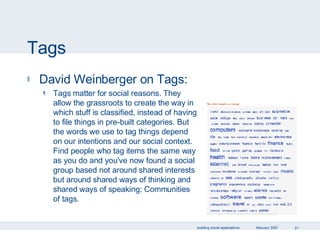 Tags David Weinberger on Tags: Tags matter for social reasons. They allow the grassroots to create the way in which stuff is classified, instead of having to file things in pre-built categories. But the words we use to tag things depend on our intentions and our social context. Find people who tag items the same way as you do and you've now found a social group based not around shared interests but around shared ways of thinking and shared ways of speaking: Communities of tags. 