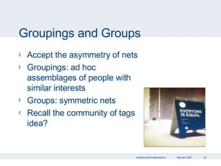 Groupings and Groups Accept the asymmetry of nets Groupings: ad hoc assemblages of people with similar interests Groups: symmetric nets Recall the community of tags idea? 