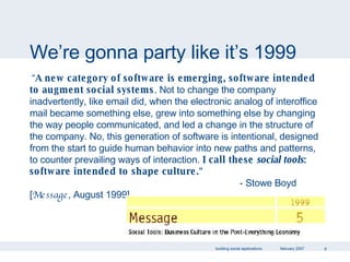 We’re gonna party like it’s 1999 “ A new category of software is emerging, software intended to augment social systems . Not to change the company inadvertently, like email did, when the electronic analog of interoffice mail became something else, grew into something else by changing the way people communicated, and led a change in the structure of the company. No, this generation of software is intentional, designed from the start to guide human behavior into new paths and patterns, to counter prevailing ways of interaction.  I call these  social tools : software intended to shape culture. "    - Stowe Boyd [ Message , August 1999] 