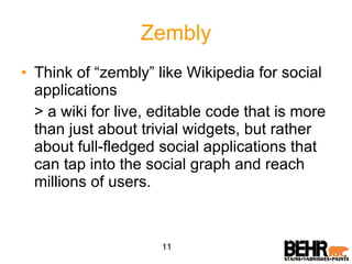 Zembly Think of “zembly” like Wikipedia for social applications > a wiki for live, editable code that is more than just about trivial widgets, but rather about full-fledged social applications that can tap into the social graph and reach millions of users. 11 