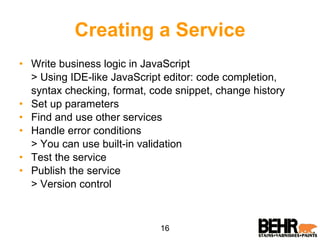 Creating a Service Write business logic in JavaScript > Using IDE-like JavaScript editor: code completion, syntax checking, format, code snippet, change history Set up parameters Find and use other services Handle error conditions > You can use built-in validation Test the service Publish the service > Version control 16 
