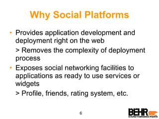 Why Social Platforms Provides application development and deployment right on the web  > Removes the complexity of deployment process Exposes social networking facilities to applications as ready to use services or widgets  > Profile, friends, rating system, etc. 6 
