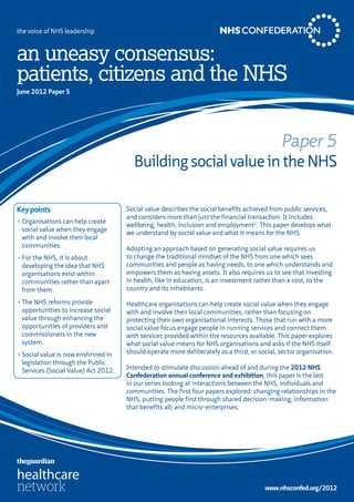 the voice of NHS leadership



an uneasy consensus:
patients, citizens and the NHS
June 2012 Paper 5




                                                                                              Paper 5
                                        Building social value in the NHS

Key points                            Social value describes the social benefits achieved from public services,
                                      and considers more than just the financial transaction. It includes
•	Organisations can help create
                                      wellbeing, health, inclusion and employment1. This paper develops what
  social value when they engage
                                      we understand by social value and what it means for the NHS.
  with and involve their local
  communities.                        Adopting an approach based on generating social value requires us
•	For the NHS, it is about            to change the traditional mindset of the NHS from one which sees
  developing the idea that NHS        communities and people as having needs, to one which understands and
  organisations exist within          empowers them as having assets. It also requires us to see that investing
  communities rather than apart       in health, like in education, is an investment rather than a cost, to the
  from them.                          country and its inhabitants.

•	The NHS reforms provide             Healthcare organisations can help create social value when they engage
  opportunities to increase social    with and involve their local communities, rather than focusing on
  value through enhancing the         protecting their own organisational interests. Those that run with a more
  opportunities of providers and      social value focus engage people in running services and connect them
  commissioners in the new            with services provided within the resources available. This paper explores
  system.                             what social value means for NHS organisations and asks if the NHS itself
•	Social value is now enshrined in    should operate more deliberately as a third, or social, sector organisation.
  legislation through the Public
  Services (Social Value) Act 2012.   Intended to stimulate discussion ahead of and during the 2012 NHS
                                      Confederation annual conference and exhibition, this paper is the last
                                      in our series looking at interactions between the NHS, individuals and
                                      communities. The first four papers explored: changing relationships in the
                                      NHS; putting people first through shared decision-making; information
                                      that benefits all; and micro-enterprises.




                                                                                        www.nhsconfed.org/2012
 