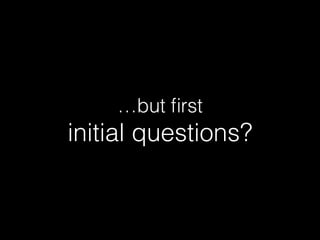 …but ﬁrst
initial questions?
 
