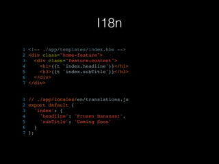 I18n
1 <!-- ./app/templates/index.hbs -->
2 <div class="home-feature">
3 <div class="feature-content">
4 <h1>{{t 'index.headline'}}</h1>
5 <h3>{{t 'index.subTitle'}}</h3>
6 </div>
7 </div>
1 // ./app/locales/en/translations.js
2 export default {
3 'index': {
4 'headline': 'Frozen Bananas!',
5 'subTitle': 'Coming Soon'
6 }
7 };
 