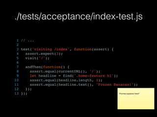 ./tests/acceptance/index-test.js
1 // ...
2
3 test('visiting /index', function(assert) {
4 assert.expect(3);
5 visit('/');
6
7 andThen(function() {
8 assert.equal(currentURL(), '/');
9 let headline = find('.home-feature h1');
10 assert.equal(headline.length, 1);
11 assert.equal(headline.text(), 'Frozen Bananas!');
12 });
13 }); Promise explainer Here?
 