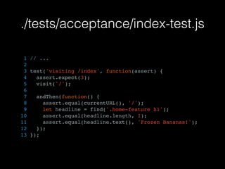 ./tests/acceptance/index-test.js
1 // ...
2
3 test('visiting /index', function(assert) {
4 assert.expect(3);
5 visit('/');
6
7 andThen(function() {
8 assert.equal(currentURL(), '/');
9 let headline = find('.home-feature h1');
10 assert.equal(headline.length, 1);
11 assert.equal(headline.text(), 'Frozen Bananas!');
12 });
13 });
 