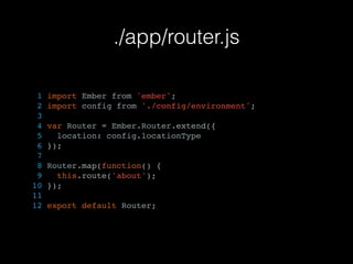 ./app/router.js
1 import Ember from 'ember';
2 import config from './config/environment';
3
4 var Router = Ember.Router.extend({
5 location: config.locationType
6 });
7
8 Router.map(function() {
9 this.route('about');
10 });
11
12 export default Router;
 