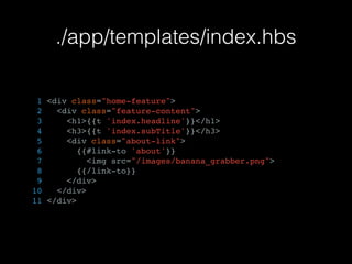 ./app/templates/index.hbs
1 <div class="home-feature">
2 <div class="feature-content">
3 <h1>{{t 'index.headline'}}</h1>
4 <h3>{{t 'index.subTitle'}}</h3>
5 <div class="about-link">
6 {{#link-to 'about'}}
7 <img src="/images/banana_grabber.png">
8 {{/link-to}}
9 </div>
10 </div>
11 </div>
 