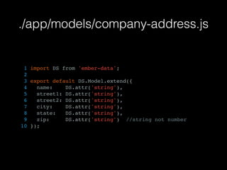./app/models/company-address.js
1 import DS from 'ember-data';
2
3 export default DS.Model.extend({
4 name: DS.attr('string'),
5 street1: DS.attr('string'),
6 street2: DS.attr('string'),
7 city: DS.attr('string'),
8 state: DS.attr('string'),
9 zip: DS.attr('string') //string not number
10 });
 