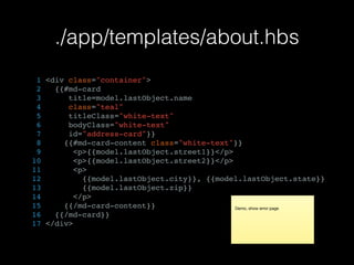 ./app/templates/about.hbs
1 <div class="container">
2 {{#md-card
3 title=model.lastObject.name
4 class="teal"
5 titleClass="white-text"
6 bodyClass="white-text"
7 id="address-card"}}
8 {{#md-card-content class="white-text"}}
9 <p>{{model.lastObject.street1}}</p>
10 <p>{{model.lastObject.street2}}</p>
11 <p>
12 {{model.lastObject.city}}, {{model.lastObject.state}}
13 {{model.lastObject.zip}}
14 </p>
15 {{/md-card-content}}
16 {{/md-card}}
17 </div>
Demo, show error page
 