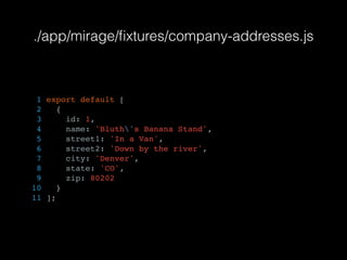 ./app/mirage/ﬁxtures/company-addresses.js
1 export default [
2 {
3 id: 1,
4 name: 'Bluth's Banana Stand',
5 street1: 'In a Van',
6 street2: 'Down by the river',
7 city: 'Denver',
8 state: 'CO',
9 zip: 80202
10 }
11 ];
 