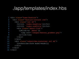 ./app/templates/index.hbs
1 <div class="home-feature">
2 <div class="feature-content row">
3 <div class="col m6">
4 <h1>{{t 'index.headline'}}</h1>
5 <h3>{{t 'index.subTitle'}}</h3>
6 <div class="about-link">
7 {{#link-to 'about'}}
8 <img src="/images/banana_grabber.png">
9 {{/link-to}}
10 </div>
11 </div>
12 <div class="subscribe-container col m6">
13 {{subscribe-form model=model}}
14 </div>
15 </div>
16 </div>
 
