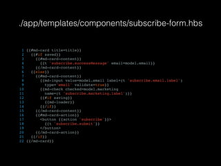 ./app/templates/components/subscribe-form.hbs
1 {{#md-card title=title}}
2 {{#if saved}}
3 {{#md-card-content}}
4 {{t 'subscribe.successMessage' email=model.email}}
5 {{/md-card-content}}
6 {{else}}
7 {{#md-card-content}}
8 {{md-input value=model.email label=(t 'subscribe.email.label')
9 type='email' validate=true}}
10 {{md-check checked=model.marketing
11 name=(t 'subscribe.marketing.label')}}
12 {{#if saving}}
13 {{md-loader}}
14 {{/if}}
15 {{/md-card-content}}
16 {{#md-card-action}}
17 <button {{action 'subscribe'}}>
18 {{t 'subscribe.submit'}}
19 </button>
20 {{/md-card-action}}
21 {{/if}}
22 {{/md-card}}
 