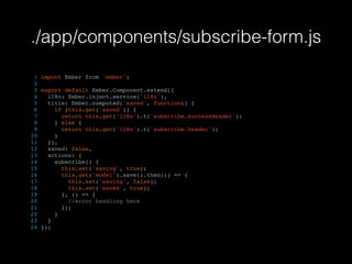 ./app/components/subscribe-form.js
1 import Ember from 'ember';
2
3 export default Ember.Component.extend({
4 i18n: Ember.inject.service('i18n'),
5 title: Ember.computed('saved', function() {
6 if (this.get('saved')) {
7 return this.get('i18n').t('subscribe.successHeader');
8 } else {
9 return this.get('i18n').t('subscribe.header');
10 }
11 }),
12 saved: false,
13 actions: {
14 subscribe() {
15 this.set('saving', true);
16 this.get('model').save().then(() => {
17 this.set('saving', false);
18 this.set('saved', true);
19 }, () => {
20 //error handling here
21 });
22 }
23 }
24 });
 