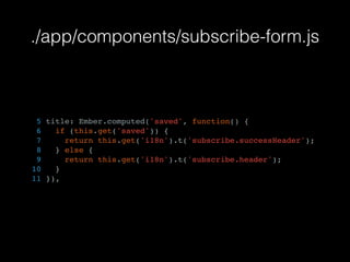 ./app/components/subscribe-form.js
5 title: Ember.computed('saved', function() {
6 if (this.get('saved')) {
7 return this.get('i18n').t('subscribe.successHeader');
8 } else {
9 return this.get('i18n').t('subscribe.header');
10 }
11 }),
 