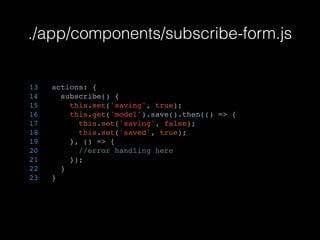 ./app/components/subscribe-form.js
13 actions: {
14 subscribe() {
15 this.set('saving', true);
16 this.get('model').save().then(() => {
17 this.set('saving', false);
18 this.set('saved', true);
19 }, () => {
20 //error handling here
21 });
22 }
23 }
 