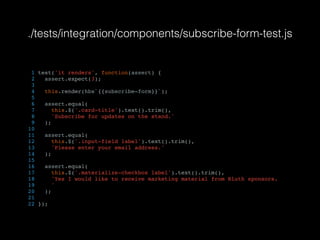 ./tests/integration/components/subscribe-form-test.js
1 test('it renders', function(assert) {
2 assert.expect(3);
3
4 this.render(hbs`{{subscribe-form}}`);
5
6 assert.equal(
7 this.$('.card-title').text().trim(),
8 'Subscribe for updates on the stand.'
9 );
10
11 assert.equal(
12 this.$('.input-field label').text().trim(),
13 'Please enter your email address.'
14 );
15
16 assert.equal(
17 this.$('.materialize-checkbox label').text().trim(),
18 'Yes I would like to receive marketing material from Bluth sponsors.
19 '
20 );
21
22 });
 