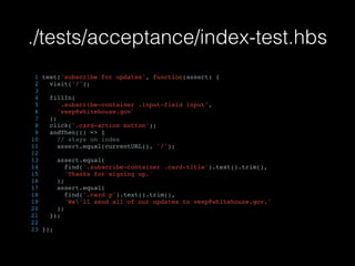 ./tests/acceptance/index-test.hbs
1 test('subscribe for updates', function(assert) {
2 visit('/');
3
4 fillIn(
5 '.subscribe-container .input-field input',
6 'veep@whitehouse.gov'
7 );
8 click('.card-action button');
9 andThen(() => {
10 // stays on index
11 assert.equal(currentURL(), '/');
12
13 assert.equal(
14 find('.subscribe-container .card-title').text().trim(),
15 'Thanks for signing up.'
16 );
17 assert.equal(
18 find('.card p').text().trim(),
19 'We'll send all of our updates to veep@whitehouse.gov.'
20 );
21 });
22
23 });
 