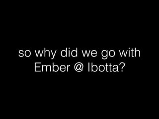 so why did we go with
Ember @ Ibotta?
 