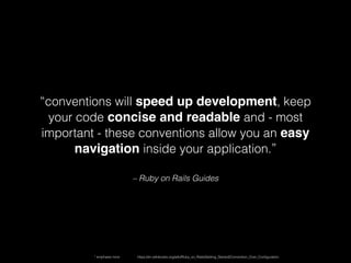 – Ruby on Rails Guides
“conventions will speed up development, keep
your code concise and readable and - most
important - these conventions allow you an easy
navigation inside your application.”
https://en.wikibooks.org/wiki/Ruby_on_Rails/Getting_Started/Convention_Over_Conﬁguration* emphasis mine
 