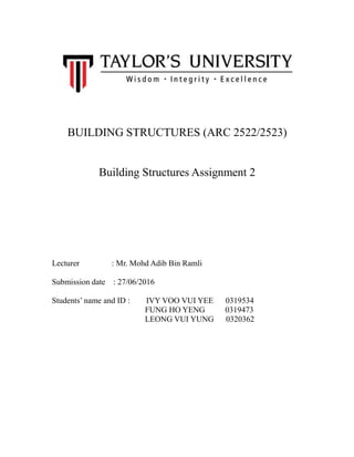 BUILDING STRUCTURES (ARC 2522/2523)
Building Structures Assignment 2
Lecturer : Mr. Mohd Adib Bin Ramli
Submission date : 27/06/2016
Students’ name and ID : IVY VOO VUI YEE 0319534
FUNG HO YENG 0319473
LEONG VUI YUNG 0320362
 