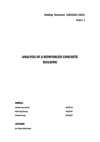 Building Structures (ARC2522/2523)
Project 2
ANALYSIS OF A REINFORCED CONCRETE
BUILDING
NAME(s)
Shalinn Tan Jiawen 0318714
Mark Eng Shang 0314187
Patricia Kong 0315837
LECTURER
Mr. Mohd Adib Ramli
 