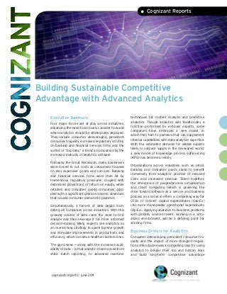 Building Sustainable Competitive
Advantage with Advanced Analytics
• Cognizant Reports
Executive Summary
Four major forces are at play across industries,
advancing the need to seriously consider how and
where analytics should be strategically deployed.
They include consumer deleveraging, persistent
consumer frugality, increased regulatory scrutiny
on banking and financial services firms and the
surfeit of “big data,” a trend accompanied by the
increased maturity of analytics software.
Following the Great Recession, many businesses
were forced to cut costs as consumers focused
on less expensive goods and services. Banking
and financial services firms were then hit by
tremendous regulatory pressures, coupled with
depressed projections of return on equity, while
retailers and consumer goods companies grap-
pled with a significant global economic downturn
that caused consumer demand to plummet.
Simultaneously, a torrent of data began inun-
dating all companies across industries. With this
growing volume of data came the need to first
analyze and then leverage it for more informed
decision-making. Many experts see analytics as
an overarching strategy to spark top-line growth
and stimulate improvements in productivity and
efficiency, which can drive healthier bottom lines.
The good news — along with the increased avail-
ability of data — is that analytics has evolved from
static batch reporting, to advanced real-time
techniques for content analysis and predictive
analytics. Though analytics was traditionally a
function performed by in-house experts, some
companies have embraced a new model, in
which they turn to partners that can supplement
internal capabilities with data analytics expertise.
With the estimated demand for skilled experts
likely to outpace supply in the developed world,1
a new model of knowledge process outsourcing
(KPO) has become a reality.
Organizations across industries such as retail,
banking and consumer goods stand to benefit
immensely from analytics’ promise of reduced
costs and increased revenue. Taken together,
the emergence of people/process virtualization
and cloud computing (which is powering the
drive toward software as a service and business
process as a service) offers a compelling way for
CFOs to convert capital expenditures (Cap-Ex)
into more manageable operational expenditures
(Op-Ex). Applying analytics to business problems
with globally sourced talent, working in a virtu-
alized environment, will be a defining point for
winning firms.
Business Drivers for Analytics
Consumer deleveraging, persistent consumer fru-
gality and the impact of more stringent regula-
tions offers businesses a compelling case for using
analytics to bolster their top and bottom lines
and build long-term competitive advantage
cognizant reports | june 2011
 