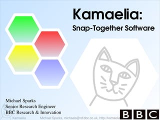 Kamaelia:
                                     Snap­Together Software




Michael Sparks
Senior Research Engineer
BBC Research & Innovation
   Kamaelia    Michael Sparks, michaels@rd.bbc.co.uk, http://kamaelia.sf.net/