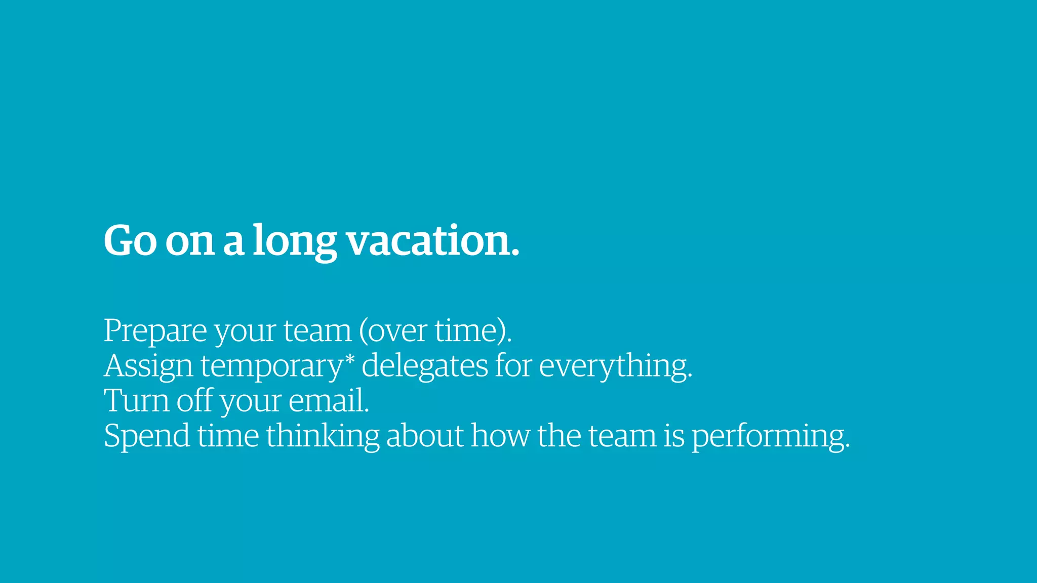 Go on a long vacation.
Prepare your team (over time).
Assign temporary* delegates for everything.
Turn off your email.
Spend time thinking about how the team is performing.
 