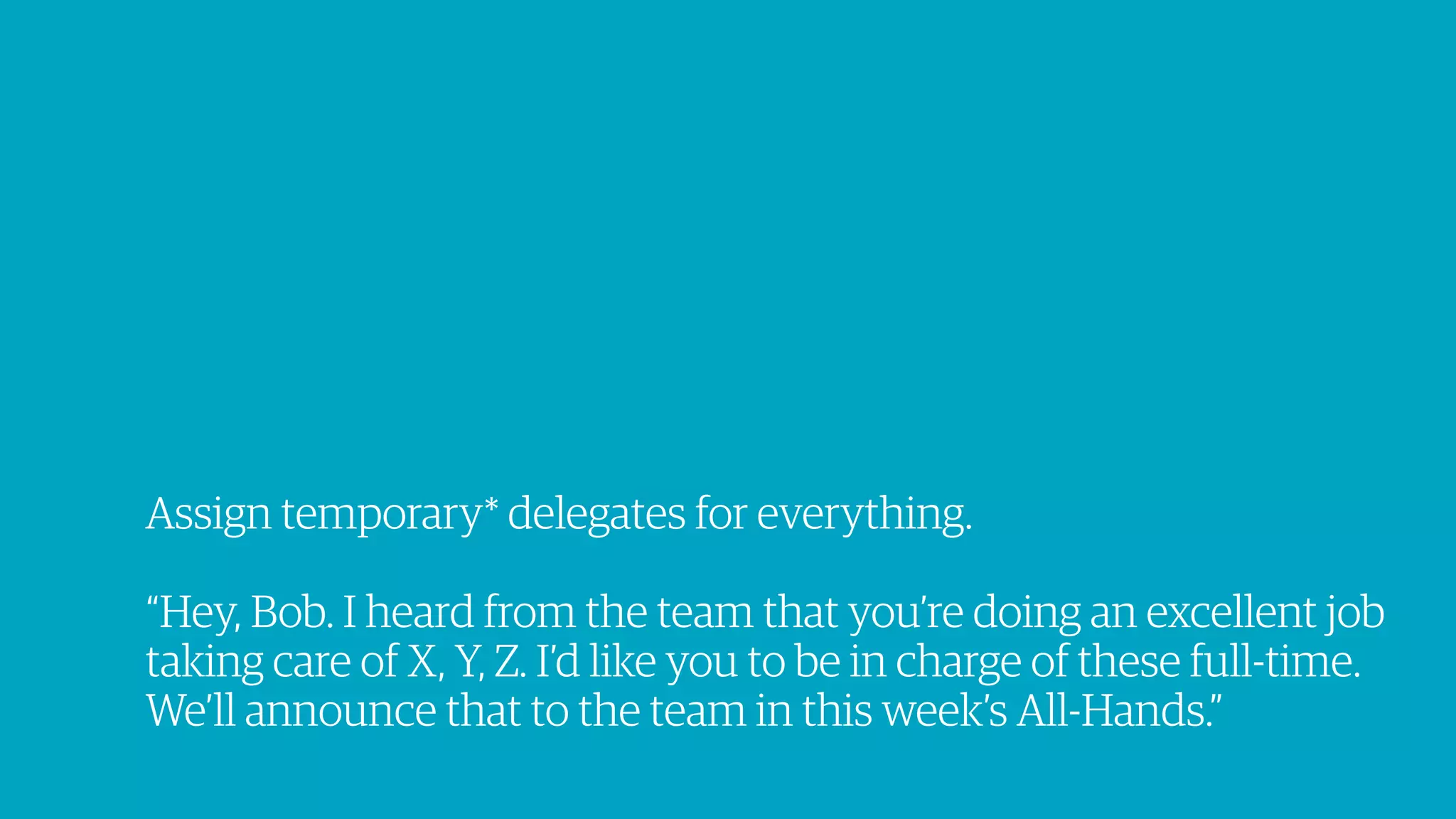 Assign temporary* delegates for everything.
“Hey, Bob. I heard from the team that you’re doing an excellent job
taking care of X, Y, Z. I’d like you to be in charge of these full-time.
We’ll announce that to the team in this week’s All-Hands.”
 