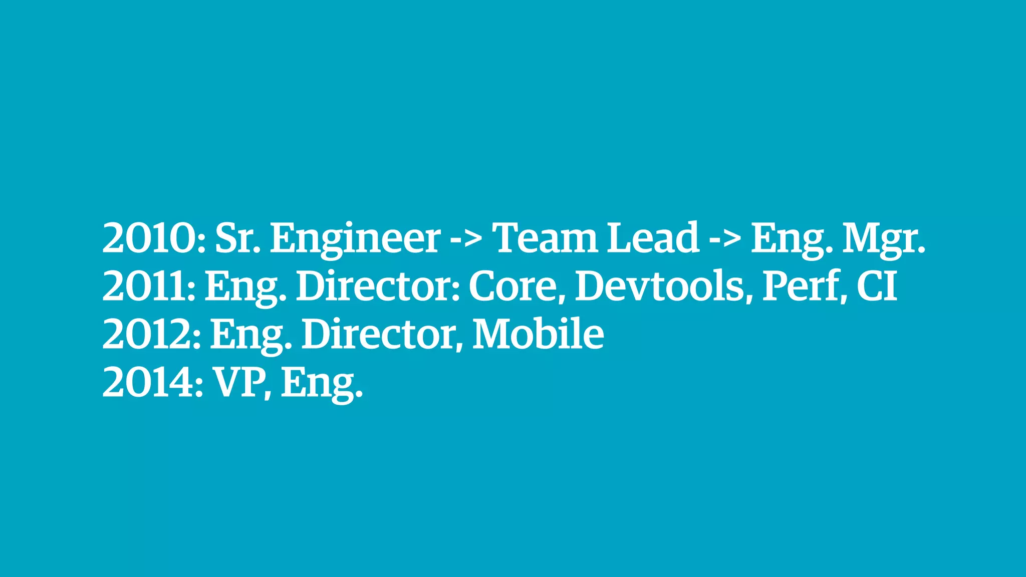 2010: Sr. Engineer -> Team Lead -> Eng. Mgr.
2011: Eng. Director: Core, Devtools, Perf, CI
2012: Eng. Director, Mobile
2014: VP, Eng.
 