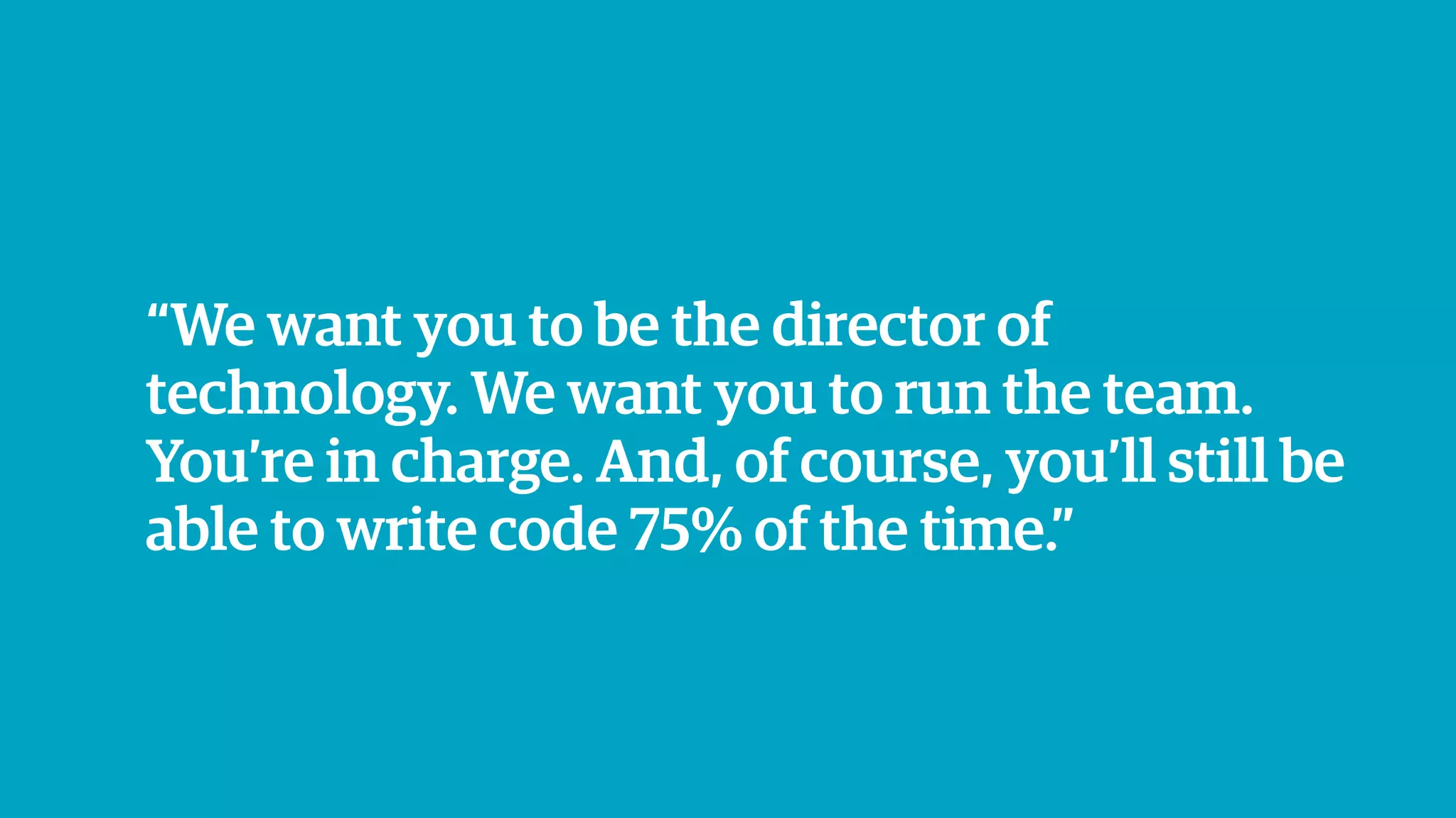 “We want you to be the director of
technology. We want you to run the team.
You’re in charge. And, of course, you’ll still be
able to write code 75% of the time.”
 