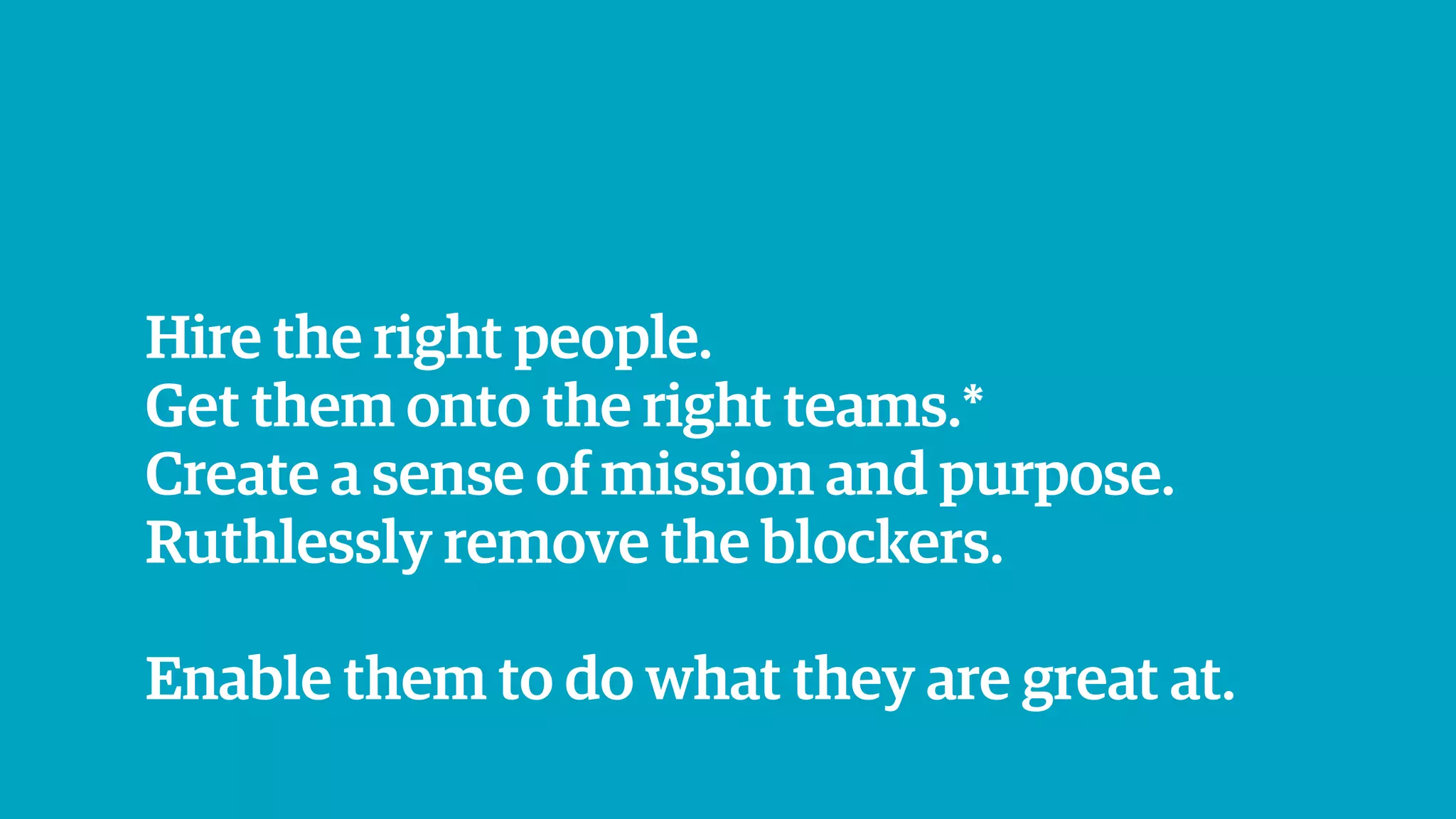 Hire the right people.
Get them onto the right teams.*
Create a sense of mission and purpose.
Ruthlessly remove the blockers.
Enable them to do what they are great at.
 