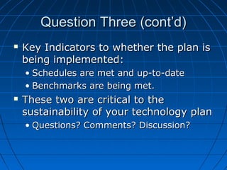 Question Three (cont’d)


Key Indicators to whether the plan is
being implemented:
• Schedules are met and up-to-date
• Benchmarks are being met.



These two are critical to the
sustainability of your technology plan
• Questions? Comments? Discussion?

 