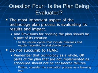 Question Four: Is the Plan Being
Evaluated?


The most important aspect of the
technology plan process is evaluating its
results and impact.
• And Provisions for revising the plan should be
a part of its creation




In the review cycles that include timelines and
regular reporting to stakeholder groups

Do not succumb to FEAR:
• Remember that technology as a whole, OR
parts of the plan that are not implemented as
scheduled should not be considered failures


Rather, consider the evaluation process as a learning
tool

 
