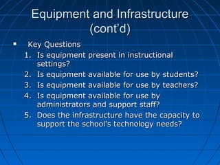 Equipment and Infrastructure
(cont’d)


Key Questions
1. Is equipment present in instructional
settings?
2. Is equipment available for use by students?
3. Is equipment available for use by teachers?
4. Is equipment available for use by
administrators and support staff?
5. Does the infrastructure have the capacity to
support the school's technology needs?

 