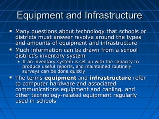 Equipment and Infrastructure




Many questions about technology that schools or
districts must answer revolve around the types
and amounts of equipment and infrastructure
Much information can be drawn from a school
district's inventory system
• If an inventory system is set up with the capacity to
produce useful reports, and maintained routinely
surveys can be done quickly



The terms equipment and infrastructure refer
to computer hardware and associated
communications equipment and cabling, and
other technology-related equipment regularly
used in schools

 
