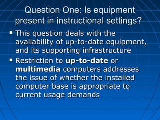 Question One: Is equipment
present in instructional settings?




This question deals with the
availability of up-to-date equipment,
and its supporting infrastructure
Restriction to up-to-date or
multimedia computers addresses
the issue of whether the installed
computer base is appropriate to
current usage demands

 