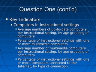 Question One (cont’d)


Key Indicators
• Computers in instructional settings
Average numbers of up-to-date computers
per instructional setting, by age grouping of
computers
 Percentage of instructional settings with one
or more multimedia computers
 Average number of multimedia computers
per instructional setting, by age grouping of
computers
 Percentage of instructional settings with one
or more computers connected to the
Internet, by type of connection.


 